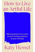 HOW TO LIVE AN ARTFUL LIFE : 366 INSPIRATIONS FROM ARTISTS ON HOW TO BRING CREATIVITY TO YOUR EVERYD