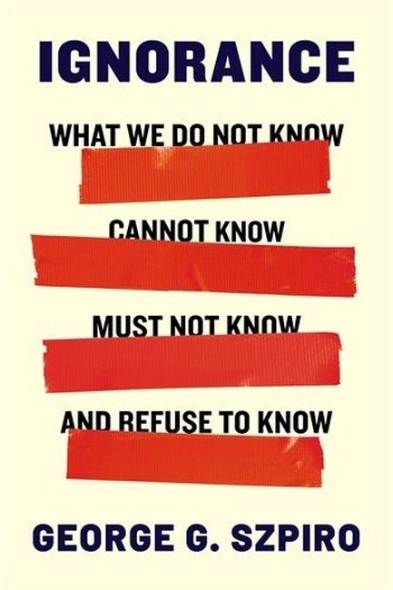 IGNORANCE: WHAT WE DO NOT KNOW, CANNOT KNOW, MUST NOT KNOW, AND REFUSE TO KNOW
